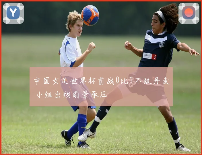 中国女足世界杯首战0比1不敌丹麦 小组出线前景承压