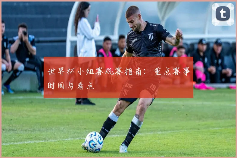 世界杯小组赛观赛指南：重点赛事时间与看点