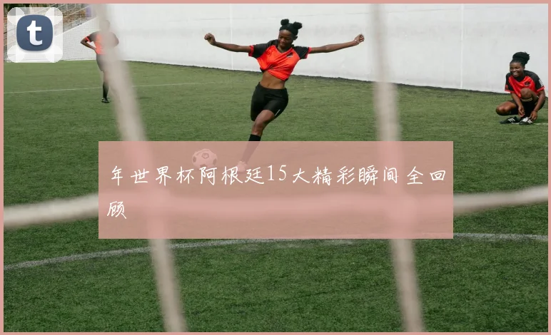 年世界杯阿根廷15大精彩瞬间全回顾