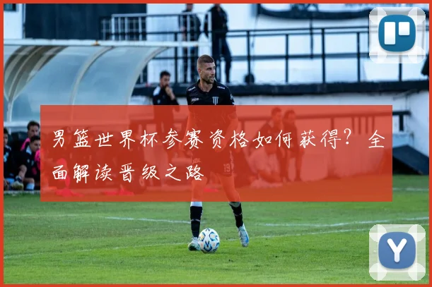 男篮世界杯参赛资格如何获得?全面解读晋级之路