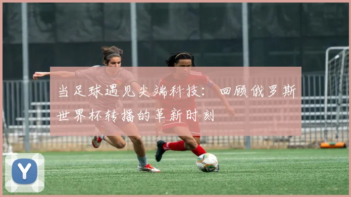 当足球遇见尖端科技:回顾俄罗斯世界杯转播的革新时刻