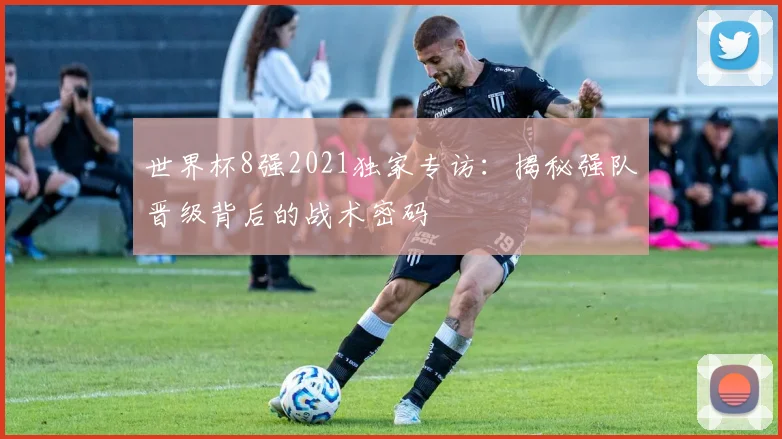 世界杯8强2021独家专访：揭秘强队晋级背后的战术密码