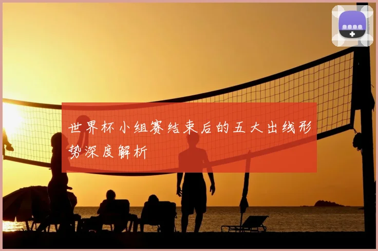 世界杯小组赛结束后的五大出线形势深度解析