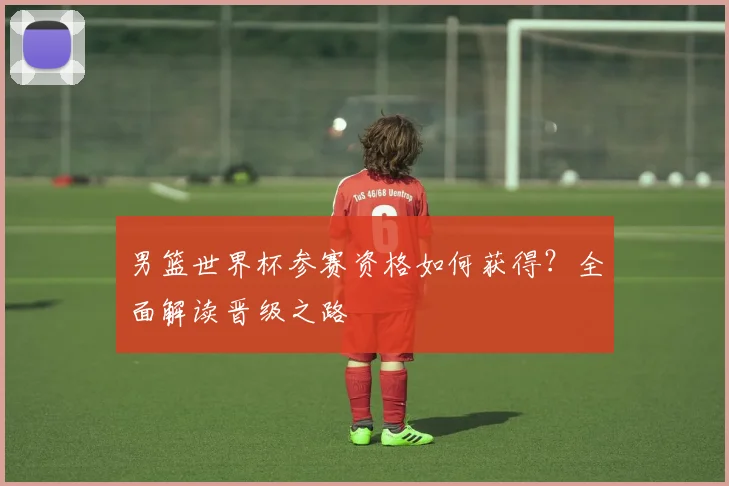 男篮世界杯参赛资格如何获得?全面解读晋级之路