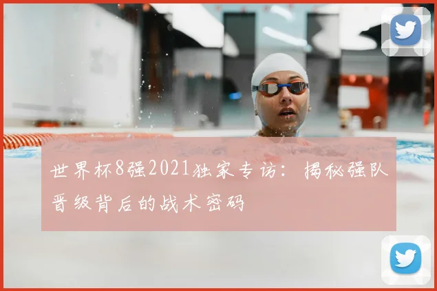 世界杯8强2021独家专访：揭秘强队晋级背后的战术密码
