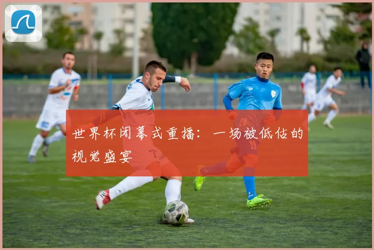 世界杯闭幕式重播:一场被低估的视觉盛宴