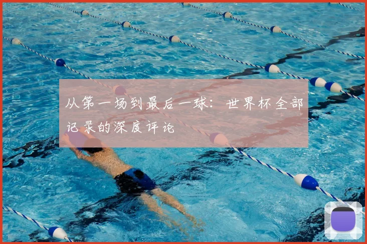 从第一场到最后一球:世界杯全部记录的深度评论