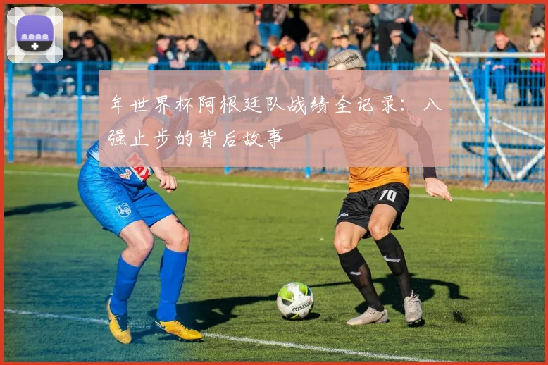 年世界杯阿根廷队战绩全记录：八强止步的背后故事