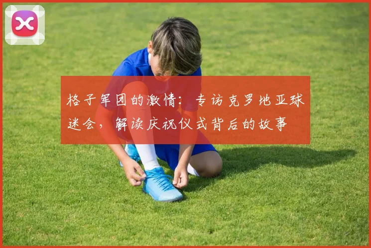 格子军团的激情：专访克罗地亚球迷会，解读庆祝仪式背后的故事