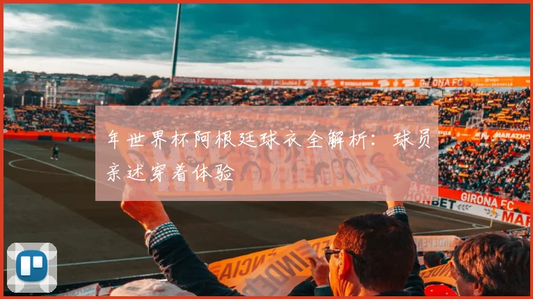 年世界杯阿根廷球衣全解析：球员亲述穿着体验
