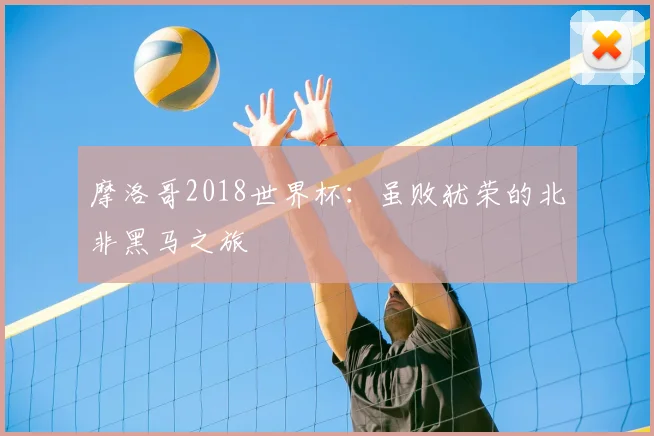 摩洛哥2018世界杯:虽败犹荣的北非黑马之旅
