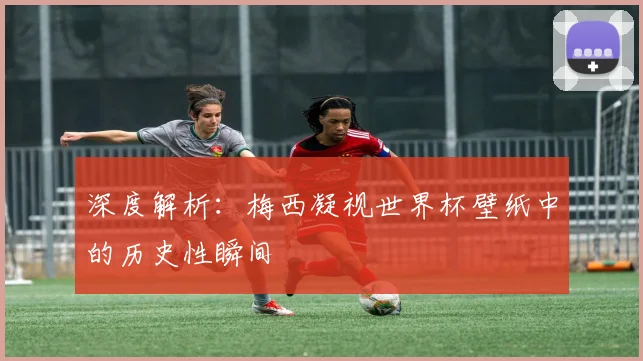 深度解析：梅西凝视世界杯壁纸中的历史性瞬间