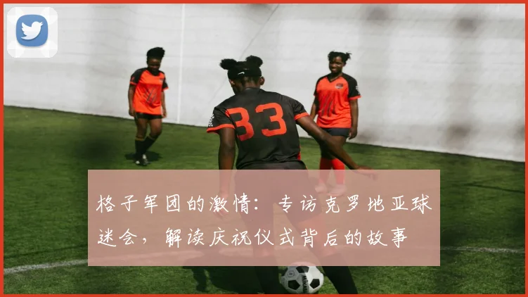 格子军团的激情：专访克罗地亚球迷会，解读庆祝仪式背后的故事