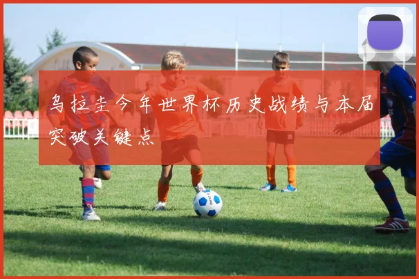 乌拉圭今年世界杯历史战绩与本届突破关键点