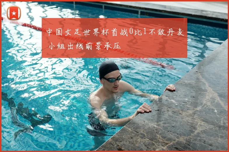 中国女足世界杯首战0比1不敌丹麦 小组出线前景承压